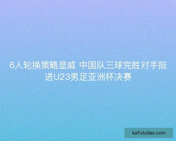6人轮换策略显威 中国队三球完胜对手挺进U23男足亚洲杯决赛