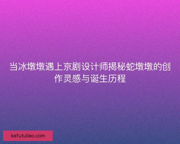 当冰墩墩遇上京剧设计师揭秘蛇墩墩的创作灵感与诞生历程